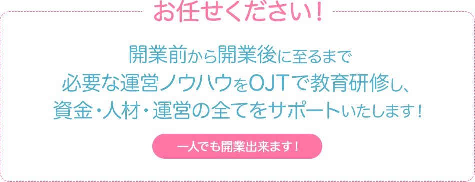 お任せください！開業前から開業後に至るまで必要な運営ノウハウをOJTで教育研修し、資金・人材・運営の全てをサポートいたします！一人でも開業出来ます！