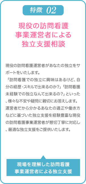他社にない特徴02 | 現役の訪問看護事業運営者による独立支援相談 | 現役の訪問看護運営者があなたの独立をサポートをいたします。「訪看での独立に興味はあるけど、自分の経歴・スキルで出来るのか？」「訪看未経験での独立なんて出来るの？」といった、様々な不安や疑問に親切にお答えします。運営者だから分かるあなたの適正や働き方などに基づいた独立支援を経験豊富な現役の訪問看護事業運営者が懇切丁寧に対応し、最適な独立支援をご提供いたします。 | 現場を理解した訪問看護事業運営者による独立支援