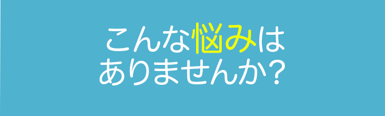 こんな悩みはありませんか？