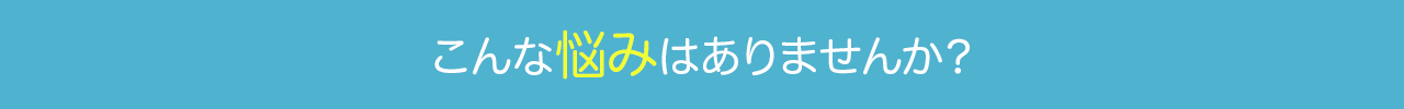こんな悩みはありませんか？