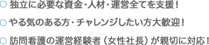 ・独立に必要な資金・人材・運営全てを支援！| ・やる気ある方・チャレンジしたい方大歓迎！ | ・訪問看護の運営経験者（女性社長）が親切に対応！
