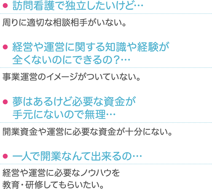 ・訪問看護で独立したいけど… 周りに適切な相談相手がいない。・経営や運営に関する知識や経験が全くないのにできるの？… 事業運営のイメージがついていない。・夢はあるけど必要な資金が手元にないので無理…… 開業資金や運営に必要な資金が十分にない。・一人で開業なんて出来るの… 経営や運営に必要なノウハウを教育・研修してもらいたい。