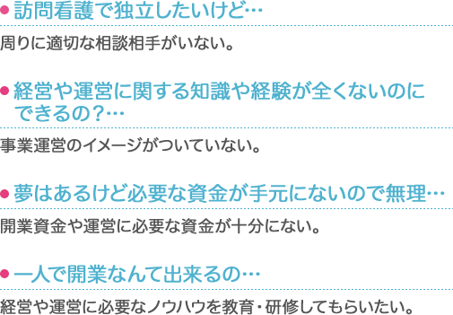 ・訪問看護で独立したいけど… 周りに適切な相談相手がいない。・経営や運営に関する知識や経験が全くないのにできるの？… 事業運営のイメージがついていない。・夢はあるけど必要な資金が手元にないので無理…… 開業資金や運営に必要な資金が十分にない。・一人で開業なんて出来るの… 経営や運営に必要なノウハウを教育・研修してもらいたい。